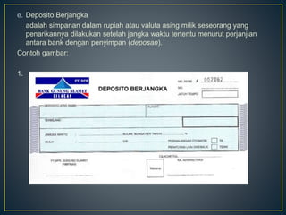 e. Deposito Berjangka
adalah simpanan dalam rupiah atau valuta asing milik seseorang yang
penarikannya dilakukan setelah jangka waktu tertentu menurut perjanjian
antara bank dengan penyimpan (deposan).
Contoh gambar:
1.
 