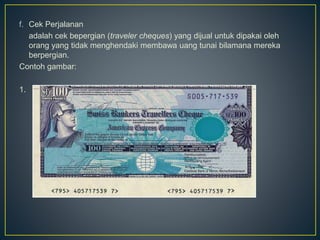 f. Cek Perjalanan
adalah cek bepergian (traveler cheques) yang dijual untuk dipakai oleh
orang yang tidak menghendaki membawa uang tunai bilamana mereka
berpergian.
Contoh gambar:
1.
 