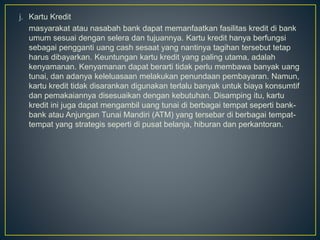 j. Kartu Kredit
masyarakat atau nasabah bank dapat memanfaatkan fasilitas kredit di bank
umum sesuai dengan selera dan tujuannya. Kartu kredit hanya berfungsi
sebagai pengganti uang cash sesaat yang nantinya tagihan tersebut tetap
harus dibayarkan. Keuntungan kartu kredit yang paling utama, adalah
kenyamanan. Kenyamanan dapat berarti tidak perlu membawa banyak uang
tunai, dan adanya keleluasaan melakukan penundaan pembayaran. Namun,
kartu kredit tidak disarankan digunakan terlalu banyak untuk biaya konsumtif
dan pemakaiannya disesuaikan dengan kebutuhan. Disamping itu, kartu
kredit ini juga dapat mengambil uang tunai di berbagai tempat seperti bank-
bank atau Anjungan Tunai Mandiri (ATM) yang tersebar di berbagai tempat-
tempat yang strategis seperti di pusat belanja, hiburan dan perkantoran.
 