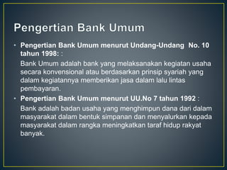 • Pengertian Bank Umum menurut Undang-Undang No. 10
tahun 1998: :
Bank Umum adalah bank yang melaksanakan kegiatan usaha
secara konvensional atau berdasarkan prinsip syariah yang
dalam kegiatannya memberikan jasa dalam lalu lintas
pembayaran.
• Pengertian Bank Umum menurut UU.No 7 tahun 1992 :
Bank adalah badan usaha yang menghimpun dana dari dalam
masyarakat dalam bentuk simpanan dan menyalurkan kepada
masyarakat dalam rangka meningkatkan taraf hidup rakyat
banyak.
 