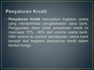 • Penyaluran kredit merupakan kegiatan usaha
yang mendominasi pengalokasian dana bank.
Penggunaan dana untuk penyaluran kredit ini
mencapai 70% - 80% dari volume usaha bank.
Oleh karena itu sumber pendapatan utama bank
berasal dari kegiatan penyaluran kredit dalam
bentuk bunga.
 