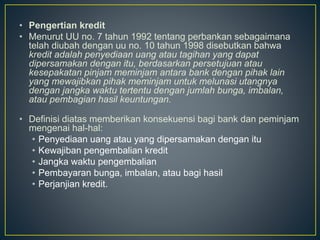 • Pengertian kredit
• Menurut UU no. 7 tahun 1992 tentang perbankan sebagaimana
telah diubah dengan uu no. 10 tahun 1998 disebutkan bahwa
kredit adalah penyediaan uang atau tagihan yang dapat
dipersamakan dengan itu, berdasarkan persetujuan atau
kesepakatan pinjam meminjam antara bank dengan pihak lain
yang mewajibkan pihak meminjam untuk melunasi utangnya
dengan jangka waktu tertentu dengan jumlah bunga, imbalan,
atau pembagian hasil keuntungan.
• Definisi diatas memberikan konsekuensi bagi bank dan peminjam
mengenai hal-hal:
• Penyediaan uang atau yang dipersamakan dengan itu
• Kewajiban pengembalian kredit
• Jangka waktu pengembalian
• Pembayaran bunga, imbalan, atau bagi hasil
• Perjanjian kredit.
 