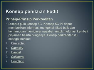 Prinsip-Prinsip Perkreditan
• Disebut pula konsep 5C. Konsep 5C ini dapat
memberikan informasi mengenai itikad baik dan
kemampuan membayar nasabah untuk melunasi kembali
pinjaman besrta bunganya. Prinsip perkreditan itu
sebagai berikut:
1. Character
1. Capacity
2. Capital
3. Collateral
4. Condition
 