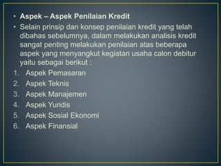 • Aspek – Aspek Penilaian Kredit
• Selain prinsip dan konsep penilaian kredit yang telah
dibahas sebelumnya, dalam melakukan analisis kredit
sangat penting melakukan penilaian atas beberapa
aspek yang menyangkut kegiatan usaha calon debitur
yaitu sebagai berikut :
1. Aspek Pemasaran
2. Aspek Teknis
3. Aspek Manajemen
4. Aspek Yuridis
5. Aspek Sosial Ekonomi
6. Aspek Finansial
 