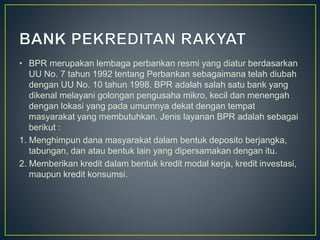 • BPR merupakan lembaga perbankan resmi yang diatur berdasarkan
UU No. 7 tahun 1992 tentang Perbankan sebagaimana telah diubah
dengan UU No. 10 tahun 1998. BPR adalah salah satu bank yang
dikenal melayani golongan pengusaha mikro, kecil dan menengah
dengan lokasi yang pada umumnya dekat dengan tempat
masyarakat yang membutuhkan. Jenis layanan BPR adalah sebagai
berikut :
1. Menghimpun dana masyarakat dalam bentuk deposito berjangka,
tabungan, dan atau bentuk lain yang dipersamakan dengan itu.
2. Memberikan kredit dalam bentuk kredit modal kerja, kredit investasi,
maupun kredit konsumsi.
 