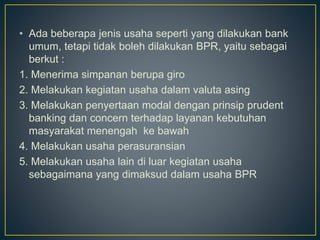 • Ada beberapa jenis usaha seperti yang dilakukan bank
umum, tetapi tidak boleh dilakukan BPR, yaitu sebagai
berkut :
1. Menerima simpanan berupa giro
2. Melakukan kegiatan usaha dalam valuta asing
3. Melakukan penyertaan modal dengan prinsip prudent
banking dan concern terhadap layanan kebutuhan
masyarakat menengah ke bawah
4. Melakukan usaha perasuransian
5. Melakukan usaha lain di luar kegiatan usaha
sebagaimana yang dimaksud dalam usaha BPR
 