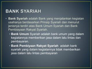 • Bank Syariah adalah Bank yang menjalankan kegiatan
usahanya berdasarkan Prinsip Syariah dan menurut
jenisnya terdiri atas Bank Umum Syariah dan Bank
Pembiayaan Rakyat Syariah.
• Bank Umum Syariah adalah bank umum yang dalam
kegiatannya memberikan jasa dalam lalu lintas dan
pembayaran.
• Bank Pembiyaan Rakyat Syariah adalah bank
syariah yang dalam kegiatannya tidak memberikan
jasa dalam lalu lintas pembayaran
 