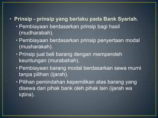 • Prinsip - prinsip yang berlaku pada Bank Syariah.
• Pembiayaan berdasarkan prinsip bagi hasil
(mudharabah).
• Pembiayaan berdasarkan prinsip penyertaan modal
(musharakah).
• Prinsip jual beli barang dengan memperoleh
keuntungan (murabahah).
• Pembiayaan barang modal berdasarkan sewa murni
tanpa pilihan (ijarah).
• Pilihan pemindahan kepemilikan atas barang yang
disewa dari pihak bank oleh pihak lain (ijarah wa
iqtina).
 