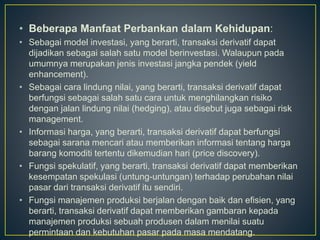 • Beberapa Manfaat Perbankan dalam Kehidupan:
• Sebagai model investasi, yang berarti, transaksi derivatif dapat
dijadikan sebagai salah satu model berinvestasi. Walaupun pada
umumnya merupakan jenis investasi jangka pendek (yield
enhancement).
• Sebagai cara lindung nilai, yang berarti, transaksi derivatif dapat
berfungsi sebagai salah satu cara untuk menghilangkan risiko
dengan jalan lindung nilai (hedging), atau disebut juga sebagai risk
management.
• Informasi harga, yang berarti, transaksi derivatif dapat berfungsi
sebagai sarana mencari atau memberikan informasi tentang harga
barang komoditi tertentu dikemudian hari (price discovery).
• Fungsi spekulatif, yang berarti, transaksi derivatif dapat memberikan
kesempatan spekulasi (untung-untungan) terhadap perubahan nilai
pasar dari transaksi derivatif itu sendiri.
• Fungsi manajemen produksi berjalan dengan baik dan efisien, yang
berarti, transaksi derivatif dapat memberikan gambaran kepada
manajemen produksi sebuah produsen dalam menilai suatu
permintaan dan kebutuhan pasar pada masa mendatang.
 