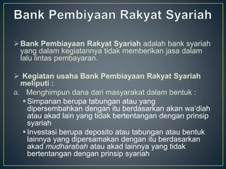 Bank Pembiayaan Rakyat Syariah adalah bank syariah
yang dalam kegiatannya tidak memberikan jasa dalam
lalu lintas pembayaran.
 Kegiatan usaha Bank Pembiayaan Rakyat Syariah
meliputi :
a. Menghimpun dana dari masyarakat dalam bentuk :
Simpanan berupa tabungan atau yang
dipersembahkan dengan itu berdasarkan akan wa’diah
atau akad lain yang tidak bertentangan dengan prinsip
syariah
Investasi berupa deposito atau tabungan atau bentuk
lainnya yang dipersamakan dengan itu berdasarkan
akad mudharabah atau akad lainnya yang tidak
bertentangan dengan prinsip syariah
 