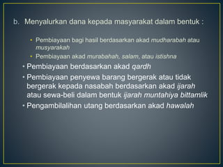 b. Menyalurkan dana kepada masyarakat dalam bentuk :
• Pembiayaan bagi hasil berdasarkan akad mudharabah atau
musyarakah
• Pembiayaan akad murabahah, salam, atau istishna
• Pembiayaan berdasarkan akad qardh
• Pembiayaan penyewa barang bergerak atau tidak
bergerak kepada nasabah berdasarkan akad ijarah
atau sewa-beli dalam bentuk ijarah muntahiya bittamlik
• Pengambilalihan utang berdasarkan akad hawalah
 