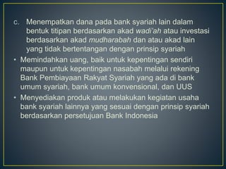 c. Menempatkan dana pada bank syariah lain dalam
bentuk titipan berdasarkan akad wadi’ah atau investasi
berdasarkan akad mudharabah dan atau akad lain
yang tidak bertentangan dengan prinsip syariah
• Memindahkan uang, baik untuk kepentingan sendiri
maupun untuk kepentingan nasabah melalui rekening
Bank Pembiayaan Rakyat Syariah yang ada di bank
umum syariah, bank umum konvensional, dan UUS
• Menyediakan produk atau melakukan kegiatan usaha
bank syariah lainnya yang sesuai dengan prinsip syariah
berdasarkan persetujuan Bank Indonesia
 