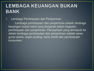 1. Lembaga Pembiayaan dan Penjaminan
Lembaga pembiayaan dan penjaminan adalah lembaga
keuangan bukan bank yang bergerak dalam kegiatan
pembiayaan dan penjaminan. Perusahaan yang termasuk ke
dalam lembaga pembiayaan dan penjaminan adalah sewa
guna usaha, anjak piutang, kartu kredit dan pembiayaan
konsumen.
 