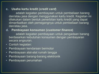 c. Usaha kartu kredit (credit card)
adalah kegiatan pembiayaan untuk pembeliaan barang
dan/atau jasa dengan menggunakan kartu kredit. Kegiatan ini
dilakukan dalam bentuk penerbitan kartu kredit yang dapat
dimanfaatkan oleh pemegangnya untuk pembeliaan barang
dan/atau jasa.
d. Pembiayaan konsumen (customer finance)
adalah kegiatan pembiayaan untuk pengadaan barang
berdasarkan kebutuhan konsumen dengan pembayaran
secara angsuran.
• Contoh kegiatan:
• Pembiayaan kendaraan bermotor
• Pembiayaan alat-alat rumah tangga
• Pembiayaan barang-barang elektronik
• Pembiayaan perumahan
 