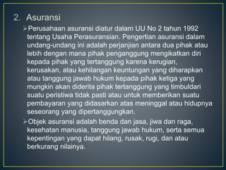 2. Asuransi
Perusahaan asuransi diatur dalam UU No 2 tahun 1992
tentang Usaha Perasuransian. Pengertian asuransi dalam
undang-undang ini adalah perjanjian antara dua pihak atau
lebih dengan mana pihak penganggung mengikatkan diri
kepada pihak yang tertanggung karena kerugian,
kerusakan, atau kehilangan keuntungan yang diharapkan
atau tanggung jawab hukum kepada pihak ketiga yang
mungkin akan diderita pihak tertanggung yang timbuldari
suatu peristiwa tidak pasti atau untuk memberikan suatu
pembayaran yang didasarkan atas meninggal atau hidupnya
seseorang yang dipertanggungkan.
Objek asuransi adalah benda dan jasa, jiwa dan raga,
kesehatan manusia, tanggung jawab hukum, serta semua
kepentingan yang dapat hilang, rusak, rugi, dan atau
berkurang nilainya.
 