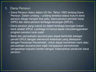 3. Dana Pensiun
• Dana Pensiun diatur dalam UU No. Tahun 1992 tentang Dana
Pensiun. Dalam undang – undang tersebut status hukum dana
pensiun dibagi menjadi dua yaitu, dana pensiun pemberi kerja
(DPK) dan dana pensiun lembaga keuangan (DPLK).
• Dana pensiun yang masuk ke dalam lembaga keungan bukan
bank adalah DPLK. Lembaga ini hanya dapat menyelenggarakan
program pensiun iuran pasti.
• Bank dan perusahaan asuransi jiwa dapat bertindak sebagai
pendiri DPLK dengan memenuhi ketentuan yang ditetapkan
dengan Peraturan Pemerintah. Untuk dapat mendirikan bank atau
perusahaan asuransi jiwa wajib mengajukan permohonan
pengesahan kepada menteri dengan melampirkan peraturan dana
pensiun.
 