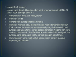  Usaha Bank Umum
• Usaha yang dapat dilakukan oleh bank umum menurut UU No. 10
tahun 1998 sebagai berikut :
1. Menghimpun dana dari masyarakat
2. Memberi kredit
3. Menerbitkan surat pengakuan utang
4. Membeli, menjual atau menjamin atas resiko tersendiri maupun
tidak, surat-surat wesel termasuk wesel yang diaksep oleh bank,
surat pengakuan utang, kertas perbendaharaan Negara dan surat
jaminan pemerintah, Sertifikat Bank Indonesia (SBI), obligasi, dan
surat dagang berjangka waktu sampai dengan satu tahun.
5. Memindahkan uang, baik untuk kepentingan sendiri maupun
kepentingan nasabah
 