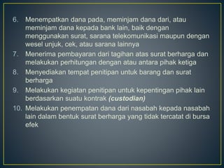 6. Menempatkan dana pada, meminjam dana dari, atau
meminjam dana kepada bank lain, baik dengan
menggunakan surat, sarana telekomunikasi maupun dengan
wesel unjuk, cek, atau sarana lainnya
7. Menerima pembayaran dari tagihan atas surat berharga dan
melakukan perhitungan dengan atau antara pihak ketiga
8. Menyediakan tempat penitipan untuk barang dan surat
berharga
9. Melakukan kegiatan penitipan untuk kepentingan pihak lain
berdasarkan suatu kontrak (custodian)
10. Melakukan penempatan dana dari nasabah kepada nasabah
lain dalam bentuk surat berharga yang tidak tercatat di bursa
efek
 