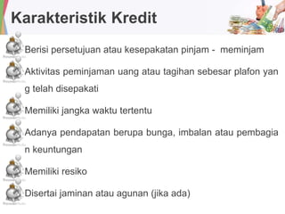 Karakteristik Kredit
Berisi persetujuan atau kesepakatan pinjam - meminjam
Aktivitas peminjaman uang atau tagihan sebesar plafon yan
g telah disepakati
Memiliki jangka waktu tertentu
Adanya pendapatan berupa bunga, imbalan atau pembagia
n keuntungan
Memiliki resiko
Disertai jaminan atau agunan (jika ada)
 