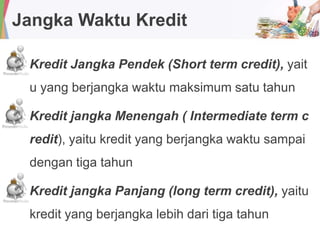 Jangka Waktu Kredit
Kredit Jangka Pendek (Short term credit), yait
u yang berjangka waktu maksimum satu tahun
Kredit jangka Menengah ( Intermediate term c
redit), yaitu kredit yang berjangka waktu sampai
dengan tiga tahun
Kredit jangka Panjang (long term credit), yaitu
kredit yang berjangka lebih dari tiga tahun
 