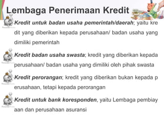 Lembaga Penerimaan Kredit
Kredit untuk badan usaha pemerintah/daerah; yaitu kre
dit yang diberikan kepada perusahaan/ badan usaha yang
dimiliki pemerintah
Kredit badan usaha swasta; kredit yang diberikan kepada
perusahaan/ badan usaha yang dimiliki oleh pihak swasta
Kredit perorangan; kredit yang diberikan bukan kepada p
erusahaan, tetapi kepada perorangan
Kredit untuk bank koresponden, yaitu Lembaga pembiay
aan dan perusahaan asuransi
 