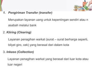 1. Pengiriman Transfer (transfer)
Merupakan layanan uang untuk kepentingan sendiri atau n
asabah melalui bank
2. Kliring (Clearing)
Layanan penagihan warkat (surat – surat berharga seperti,
bilyet giro, cek) yang berasal dari dalam kota
3. Inkaso (Collection)
Layanan penagihan warkat yang berasal dari luar kota atau
luar negeri
 