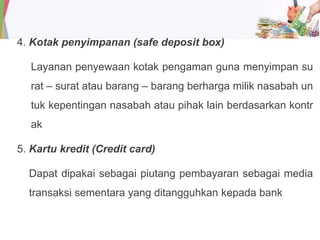 4. Kotak penyimpanan (safe deposit box)
Layanan penyewaan kotak pengaman guna menyimpan su
rat – surat atau barang – barang berharga milik nasabah un
tuk kepentingan nasabah atau pihak lain berdasarkan kontr
ak
5. Kartu kredit (Credit card)
Dapat dipakai sebagai piutang pembayaran sebagai media
transaksi sementara yang ditangguhkan kepada bank
 