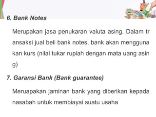 6. Bank Notes
Merupakan jasa penukaran valuta asing. Dalam tr
ansaksi jual beli bank notes, bank akan mengguna
kan kurs (nilai tukar rupiah dengan mata uang asin
g)
7. Garansi Bank (Bank guarantee)
Meruapakan jaminan bank yang diberikan kepada
nasabah untuk membiayai suatu usaha
 