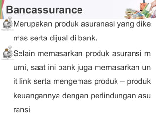 Bancassurance
Merupakan produk asuranasi yang dike
mas serta dijual di bank.
Selain memasarkan produk asuransi m
urni, saat ini bank juga memasarkan un
it link serta mengemas produk – produk
keuangannya dengan perlindungan asu
ransi
 