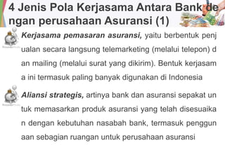 4 Jenis Pola Kerjasama Antara Bank de
ngan perusahaan Asuransi (1)
Kerjasama pemasaran asuransi, yaitu berbentuk penj
ualan secara langsung telemarketing (melalui telepon) d
an mailing (melalui surat yang dikirim). Bentuk kerjasam
a ini termasuk paling banyak digunakan di Indonesia
Aliansi strategis, artinya bank dan asuransi sepakat un
tuk memasarkan produk asuransi yang telah disesuaika
n dengan kebutuhan nasabah bank, termasuk penggun
aan sebagian ruangan untuk perusahaan asuransi
 
