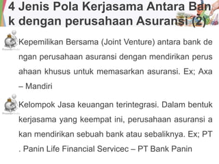 4 Jenis Pola Kerjasama Antara Ban
k dengan perusahaan Asuransi (2)
Kepemilikan Bersama (Joint Venture) antara bank de
ngan perusahaan asuransi dengan mendirikan perus
ahaan khusus untuk memasarkan asuransi. Ex; Axa
– Mandiri
Kelompok Jasa keuangan terintegrasi. Dalam bentuk
kerjasama yang keempat ini, perusahaan asuransi a
kan mendirikan sebuah bank atau sebaliknya. Ex; PT
. Panin Life Financial Servicec – PT Bank Panin
 