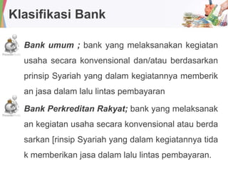 Klasifikasi Bank
Bank umum ; bank yang melaksanakan kegiatan
usaha secara konvensional dan/atau berdasarkan
prinsip Syariah yang dalam kegiatannya memberik
an jasa dalam lalu lintas pembayaran
Bank Perkreditan Rakyat; bank yang melaksanak
an kegiatan usaha secara konvensional atau berda
sarkan [rinsip Syariah yang dalam kegiatannya tida
k memberikan jasa dalam lalu lintas pembayaran.
 