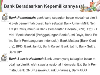 Bank Beradasrkan Kepemilikannya (1)
Bank Pemerintah; bank yang sebagian besar modalnya dimili
ki oleh pemerintah pusat, baik sebagai Bank Umum Milik Neg
ara (BUMN), maupun Bank Pemerintah Daerah (BPD). Ex; BU
MN : Bank Mandiri (Penggabungan Bank Bumi Daya, Bank Ex
im, Bank Pembangunan Indonesia), Bank Mutiara (Bank Cent
ury), BPD; Bank Jambi, Bank Kalsel, Bank Jatim, Bank Sultra,
Bank DIY
Bank Swasta Nasional; Bank umum yang sebagian besar m
odalnya dimiliki oleh swasta nasional Indonesia. Ex; Bank Per
mata, Bank QNB Kesawan, Bank Sinarmas, Bank UOB
 