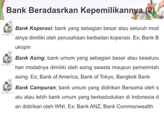 Bank Beradasrkan Kepemilikannya (2)
Bank Koperasi; bank yang sebagian besar atau seluruh mod
alnya dimiliki oleh perusahaan berbadan koperasi. Ex; Bank B
ukopin
Bank Asing; bank umum yang sebagian besar atau keseluru
han modalnya dimiliki oleh asing swasta maupun pemerintah
asing. Ex; Bank of America, Bank of Tokyo, Bangkok Bank
Bank Campuran; bank umum yang didirikan Bersama oleh s
atu atau lebih bank umum yang berkedudukan di Indonesia d
an didirikan oleh WNI. Ex; Bank ANZ, Bank Commonwealth
 