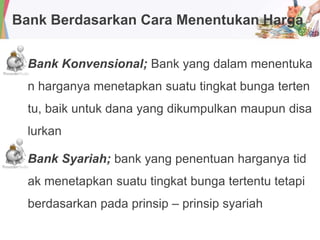 Bank Berdasarkan Cara Menentukan Harga
Bank Konvensional; Bank yang dalam menentuka
n harganya menetapkan suatu tingkat bunga terten
tu, baik untuk dana yang dikumpulkan maupun disa
lurkan
Bank Syariah; bank yang penentuan harganya tid
ak menetapkan suatu tingkat bunga tertentu tetapi
berdasarkan pada prinsip – prinsip syariah
 