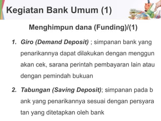 Kegiatan Bank Umum (1)
Menghimpun dana (Funding)/(1)
1. Giro (Demand Deposit) ; simpanan bank yang
penarikannya dapat dilakukan dengan menggun
akan cek, sarana perintah pembayaran lain atau
dengan pemindah bukuan
2. Tabungan (Saving Deposit); simpanan pada b
ank yang penarikannya sesuai dengan persyara
tan yang ditetapkan oleh bank
 
