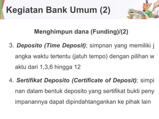 Kegiatan Bank Umum (2)
Menghimpun dana (Funding)/(2)
3. Deposito (Time Deposit); simpnan yang memiliki j
angka waktu tertentu (jatuh tempo) dengan pilihan w
aktu dari 1,3,6 hingga 12
4. Sertifikat Deposito (Certificate of Deposit); simpi
nan dalam bentuk deposito yang sertifikat bukti peny
impanannya dapat dipindahtangankan ke pihak lain
 