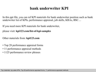 bank underwriter KPI 
In this ppt file, you can ref KPI materials for bank underwriter position such as bank 
underwriter list of KPIs, performance appraisal, job skills, KRAs, BSC… 
If you need more KPI materials for bank underwriter, 
please visit: kpi123.com/list-of-kpi-samples 
Other materials from: kpi123.com 
• Top 28 performance appraisal forms 
• 11 performance appraisal methods 
• 1125 performance review phrases 
Top materials: top sales KPIs, Top 28 performance appraisal forms, 11 performance appraisal methods 
Interview questions and answers – free download/ pdf and ppt file 
 