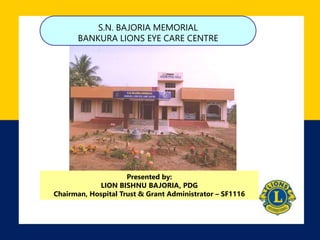 S.N. BAJORIA MEMORIAL 
BANKURA LIONS EYE CARE CENTRE 
Presented by: 
LION BISHNU BAJORIA, PDG 
Chairman, Hospital Trust & Grant Administrator – SF1116 
 