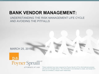 BANK VENDOR MANAGEMENT:
These materials have been prepared by Poyner Spruill LLP for informational purposes
only and are not legal advice. This information is not intended to create, and receipt of it
does not constitute, a lawyer-client relationship.
UNDERSTANDING THE RISK MANAGEMENT LIFE CYCLE
AND AVOIDING THE PITFALLS
MARCH 25, 2015
 