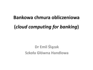Bankowa chmura obliczeniowa (cloud computing for banking) 
Dr Emil Ślązak 
Szkoła Główna Handlowa  