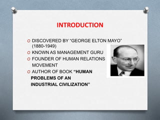 INTRODUCTION
O DISCOVERED BY “GEORGE ELTON MAYO”
(1880-1949)
O KNOWN AS MANAGEMENT GURU
O FOUNDER OF HUMAN RELATIONS
MOVEMENT
O AUTHOR OF BOOK “HUMAN
PROBLEMS OF AN
INDUSTRIAL CIVILIZATION”
 