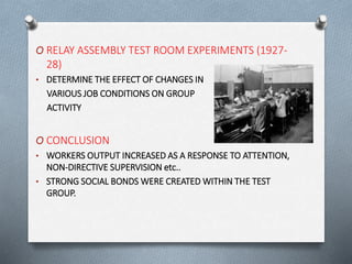 O RELAY ASSEMBLY TEST ROOM EXPERIMENTS (1927-
28)
• DETERMINE THE EFFECT OF CHANGES IN
VARIOUS JOB CONDITIONS ON GROUP
ACTIVITY
O CONCLUSION
• WORKERS OUTPUT INCREASED AS A RESPONSE TO ATTENTION,
NON-DIRECTIVE SUPERVISION etc..
• STRONG SOCIAL BONDS WERE CREATED WITHIN THE TEST
GROUP.
 