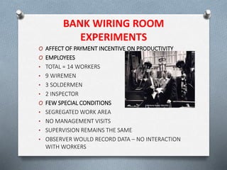 BANK WIRING ROOM
EXPERIMENTS
O AFFECT OF PAYMENT INCENTIVE ON PRODUCTIVITY
O EMPLOYEES
• TOTAL = 14 WORKERS
• 9 WIREMEN
• 3 SOLDERMEN
• 2 INSPECTOR
O FEW SPECIAL CONDITIONS
• SEGREGATED WORK AREA
• NO MANAGEMENT VISITS
• SUPERVISION REMAINS THE SAME
• OBSERVER WOULD RECORD DATA – NO INTERACTION
WITH WORKERS
 
