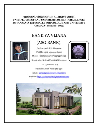 PROPOSAL TO SOLUTION AGAINIST YOUTH
UNEMPLOYMENT AND UNDEREMPLOYMENT CHALLENGES
IN TANZANIA ESPECIALLY FOR COLLAGE AND UNIVERSITY
GRADUATES 2021 - 2025
BANK YA VIJANA
(ASG BANK).
P.o Box. 3126 SUA Morogoro
Plot No: 120V Manzese Street
Phone: +255620303706/255744171095
Registration No: MG/MMC/CBO/02295
TIN. 150 - 622 – 719
Business Lessen No: B 3624336
Email: asmallgiantgroup@gmail.com
Website: https://www.asmallgiantgroup.com
 