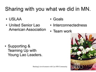 Banlang's involvements with Lao MN Community 1
Sharing with you what we did in MN.
● USLAA
● United Senior Lao
American Association
● Supporting &
Teaming Up with
Young Lao Leaders.
● Goals
● Interconnectedness
● Team work
 