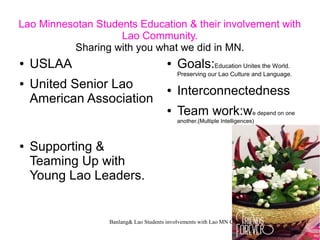 Banlang& Lao Students involvements with Lao MN Community 1
Lao Minnesotan Students Education & their involvement with
Lao Community.
Sharing with you what we did in MN.
● USLAA
● United Senior Lao
American Association
● Supporting &
Teaming Up with
Young Lao Leaders.
● Goals:Education Unites the World.
Preserving our Lao Culture and Language.
● Interconnectedness
● Team work:we depend on one
another.(Multiple Intelligences)
 