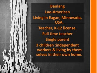 Banlang
Lao-American
Living in Eagan, Minnesota,
USA.
Teacher, K-12 license.
Full time teacher
Single parent
3 children :independent
workers & living by them
selves in their own home.
 