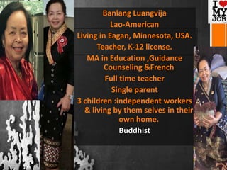 Banlang Luangvija
Lao-American
Living in Eagan, Minnesota, USA.
Teacher, K-12 license.
MA in Education ,Guidance
Counseling &French
Full time teacher
Single parent
3 children :independent workers
& living by them selves in their
own home.
Buddhist
 