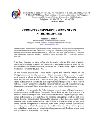                PHILIPPINE INSTITUTE FOR PEACE, VIOLENCE AND TERRORISM RESEARCH
                        2nd Floor, CPDRI Room, Asian Institute of Tourism, University of the Philippines
	
                              Commonwealth Avenue, Diliman, Quezon City 1101 Philippines
                                          Telephone +632 9946972 Fax: +632 4333870
	
                                                    www.pipvtr.com
	
  
	
  
                CRIME-­TERRORISM-­INSURGENCY	
  NEXUS	
  
                         IN	
  THE	
  PHILIPPINES	
  
                                                                  	
  
                                                        Rommel	
  C.	
  Banlaoi	
  
                                    Chairman	
  of	
  the	
  Board	
  and	
  Executive	
  Director	
  
                           Philippine	
  Institute	
  for	
  Peace,	
  Violence	
  and	
  Terrorism	
  Research	
  
                                                Email:	
  rbanlaoi@pipvtr.com	
  
	
  
Presented	
  at	
  the	
  International	
  C onference	
   o n	
   N ational	
   a nd	
   R egional	
   S ecurity:	
   C ountering	
   O rganized	
  
Crime	
  a nd	
  T errorism	
  in	
  t he	
  A SEAN	
  P olitical	
  S ecurity	
  a nd	
  C ommunity	
  ( APSC)	
  o rganized	
  b y	
  t he	
  	
  
German-­Southeast	
  Asian	
  Center	
  of	
  Excellence	
  for	
  Public	
  Policy	
  and	
  Good	
  Governance	
  (CPG),	
  Faculty	
  of	
  
Law,	
   Thammasat	
   University,	
   Bangkok,	
   Thailand	
   on	
   19-­20	
   September	
   2012.	
   Please	
   check	
   against	
  
delivery.	
  
	
  
	
  
I	
   am	
   truly	
   honored	
   to	
   stand	
   before	
   you	
   to	
   candidly	
   discuss	
   the	
   issue	
   of	
   crime-­‐
terrorism-­‐insurgency	
   nexus	
   in	
   the	
   Philippines.	
   	
   This	
   presentation	
   is	
   based	
   on	
   the	
  
various	
   scholarly	
   research	
   works	
   I	
   conducted	
   on	
   the	
   topic	
   over	
   a	
   span	
   of	
   eleven	
  
years	
  after	
  September	
  11,	
  2001	
  (9/11).	
  	
  	
  	
  
In	
   my	
   various	
   publications,	
   I	
   have	
   always	
   argued	
   that	
   terrorist	
   threats	
   in	
   the	
  
Philippines	
   cannot	
   be	
   fully	
   understood	
   if	
   not	
   analyzed	
   in	
   the	
   context	
   of	
   a	
   larger	
  
environment	
   in	
   which	
   we	
   find	
   ourselves.	
   	
   Terrorism	
   in	
   the	
   Philippines	
   has	
   always	
  
been	
   inextricably	
   linked	
   with	
   crime	
   and	
   insurgency	
   problems.	
   	
   In	
   fact,	
   terrorism,	
  
crime	
  and	
  insurgency	
  threats	
  are	
  also	
  deeply	
  enmeshed	
  in	
  panoply	
  of	
  other	
  related	
  
internal	
   security	
   concerns	
   associated	
   with	
   warlordism,	
   violent	
   entrepreneurship,	
  
clan	
  warfare,	
  revenge	
  killing,	
  personal	
  vendetta,	
  and	
  local	
  political	
  dynamics.	
  	
  	
  	
  
So-­‐called	
  terrorist	
  groups	
  in	
  the	
  Philippines	
  are	
  not	
  only	
  parts	
  of	
  larger	
  insurgency	
  
movements	
  from	
  the	
  Moro	
  and	
  Communist	
  fronts.	
  They	
  are	
  also	
  tightly	
  woven	
  in	
  a	
  
complex	
  network	
  of	
  organized	
  criminal	
  activities	
  like	
  trafficking/smuggling	
  of	
  arms,	
  
drugs	
   and	
   humans	
   as	
   well	
   extortion,	
   car	
  napping,	
   kidnapping	
   operations	
   and	
   even	
  
illegal	
   logging.	
   	
   Complicating	
   this	
   dreadful	
   situation	
   is	
   the	
   depressing	
   reality	
   that	
  
these	
  terrorist	
  groups	
  not	
  only	
  have	
  tactical	
  alliances	
  with	
  each	
  other	
  but	
  also	
  have	
  
some	
   “violent	
   entrepreneurial	
   relations”	
   with	
   some	
   corrupt	
   elected	
   local	
   officials	
  
and	
  with	
  a	
  few	
  misfits	
  in	
  the	
  police	
  and	
  the	
  military	
  sectors.	
  	
  	
  	
  These	
  armed	
  groups	
  
and	
  individuals	
  create	
  and	
  perpetuate	
  the	
  violent	
  economy	
  of	
  Mindanao	
  where	
  guns	
  
and	
  goons	
  rule	
  in	
  a	
  semi-­‐anarchic	
  society.	
  




	
                                                                                                                                               1	
  
 
